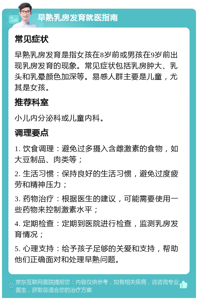 早熟乳房发育就医指南 常见症状 早熟乳房发育是指女孩在8岁前或男孩在9岁前出现乳房发育的现象。常见症状包括乳房肿大、乳头和乳晕颜色加深等。易感人群主要是儿童，尤其是女孩。 推荐科室 小儿内分泌科或儿童内科。 调理要点 1. 饮食调理：避免过多摄入含雌激素的食物，如大豆制品、肉类等； 2. 生活习惯：保持良好的生活习惯，避免过度疲劳和精神压力； 3. 药物治疗：根据医生的建议，可能需要使用一些药物来控制激素水平； 4. 定期检查：定期到医院进行检查，监测乳房发育情况； 5. 心理支持：给予孩子足够的关爱和支持，帮助他们正确面对和处理早熟问题。