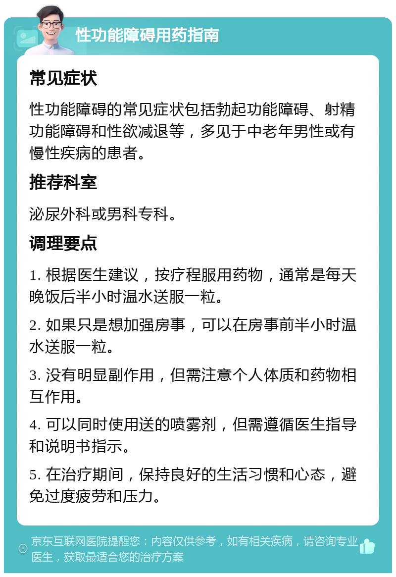 性功能障碍用药指南 常见症状 性功能障碍的常见症状包括勃起功能障碍、射精功能障碍和性欲减退等，多见于中老年男性或有慢性疾病的患者。 推荐科室 泌尿外科或男科专科。 调理要点 1. 根据医生建议，按疗程服用药物，通常是每天晚饭后半小时温水送服一粒。 2. 如果只是想加强房事，可以在房事前半小时温水送服一粒。 3. 没有明显副作用，但需注意个人体质和药物相互作用。 4. 可以同时使用送的喷雾剂，但需遵循医生指导和说明书指示。 5. 在治疗期间，保持良好的生活习惯和心态，避免过度疲劳和压力。