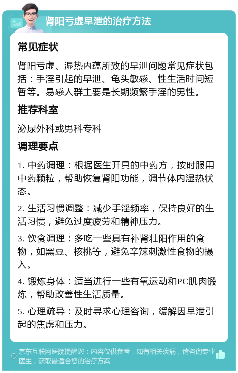 肾阳亏虚早泄的治疗方法 常见症状 肾阳亏虚、湿热内蕴所致的早泄问题常见症状包括：手淫引起的早泄、龟头敏感、性生活时间短暂等。易感人群主要是长期频繁手淫的男性。 推荐科室 泌尿外科或男科专科 调理要点 1. 中药调理：根据医生开具的中药方，按时服用中药颗粒，帮助恢复肾阳功能，调节体内湿热状态。 2. 生活习惯调整：减少手淫频率，保持良好的生活习惯，避免过度疲劳和精神压力。 3. 饮食调理：多吃一些具有补肾壮阳作用的食物，如黑豆、核桃等，避免辛辣刺激性食物的摄入。 4. 锻炼身体：适当进行一些有氧运动和PC肌肉锻炼，帮助改善性生活质量。 5. 心理疏导：及时寻求心理咨询，缓解因早泄引起的焦虑和压力。