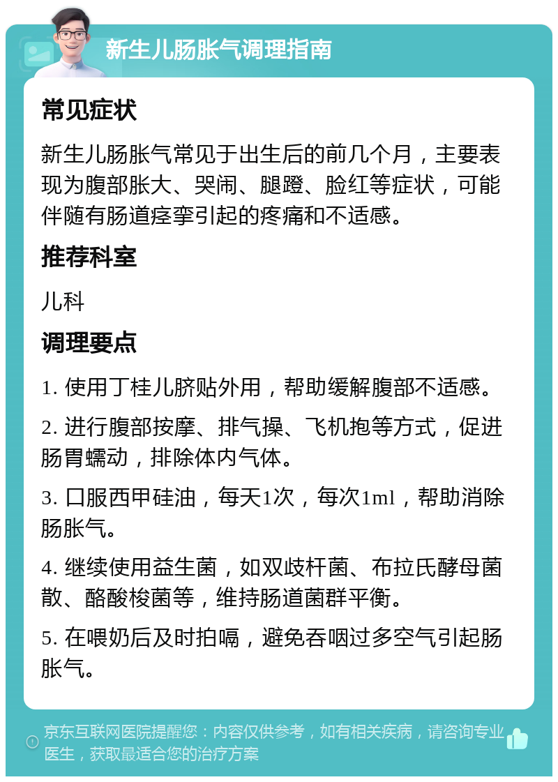 新生儿肠胀气调理指南 常见症状 新生儿肠胀气常见于出生后的前几个月，主要表现为腹部胀大、哭闹、腿蹬、脸红等症状，可能伴随有肠道痉挛引起的疼痛和不适感。 推荐科室 儿科 调理要点 1. 使用丁桂儿脐贴外用，帮助缓解腹部不适感。 2. 进行腹部按摩、排气操、飞机抱等方式，促进肠胃蠕动，排除体内气体。 3. 口服西甲硅油，每天1次，每次1ml，帮助消除肠胀气。 4. 继续使用益生菌，如双歧杆菌、布拉氏酵母菌散、酪酸梭菌等，维持肠道菌群平衡。 5. 在喂奶后及时拍嗝，避免吞咽过多空气引起肠胀气。