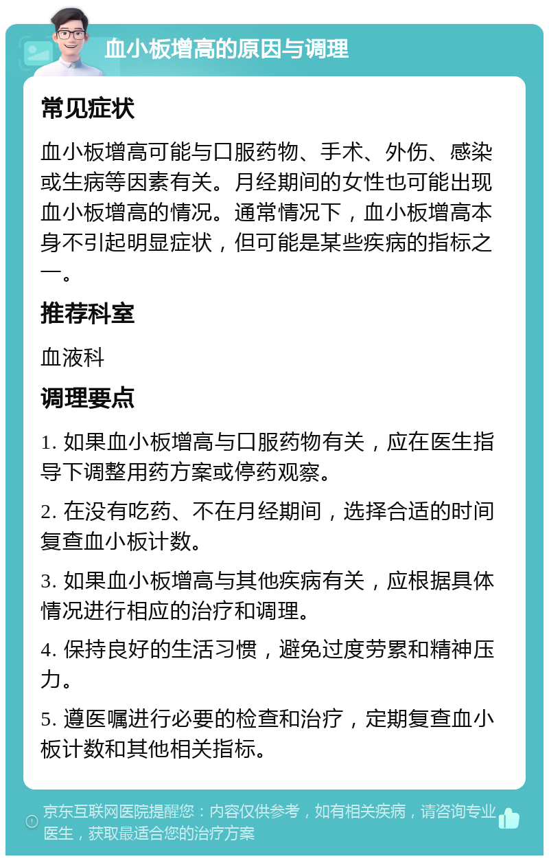 血小板增高的原因与调理 常见症状 血小板增高可能与口服药物、手术、外伤、感染或生病等因素有关。月经期间的女性也可能出现血小板增高的情况。通常情况下，血小板增高本身不引起明显症状，但可能是某些疾病的指标之一。 推荐科室 血液科 调理要点 1. 如果血小板增高与口服药物有关，应在医生指导下调整用药方案或停药观察。 2. 在没有吃药、不在月经期间，选择合适的时间复查血小板计数。 3. 如果血小板增高与其他疾病有关，应根据具体情况进行相应的治疗和调理。 4. 保持良好的生活习惯，避免过度劳累和精神压力。 5. 遵医嘱进行必要的检查和治疗，定期复查血小板计数和其他相关指标。