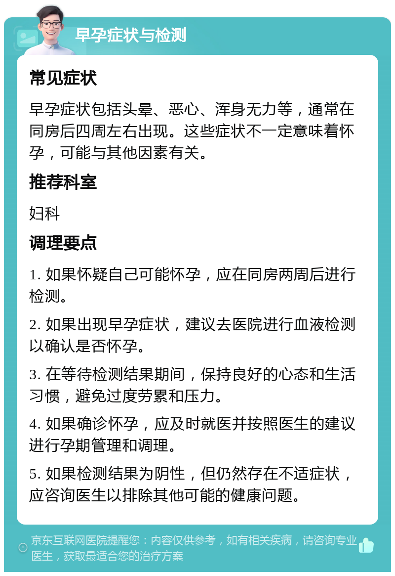 早孕症状与检测 常见症状 早孕症状包括头晕、恶心、浑身无力等，通常在同房后四周左右出现。这些症状不一定意味着怀孕，可能与其他因素有关。 推荐科室 妇科 调理要点 1. 如果怀疑自己可能怀孕，应在同房两周后进行检测。 2. 如果出现早孕症状，建议去医院进行血液检测以确认是否怀孕。 3. 在等待检测结果期间，保持良好的心态和生活习惯，避免过度劳累和压力。 4. 如果确诊怀孕，应及时就医并按照医生的建议进行孕期管理和调理。 5. 如果检测结果为阴性，但仍然存在不适症状，应咨询医生以排除其他可能的健康问题。