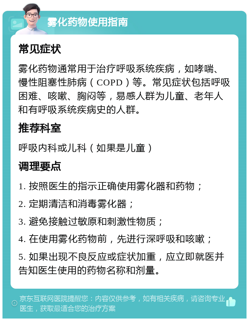 雾化药物使用指南 常见症状 雾化药物通常用于治疗呼吸系统疾病，如哮喘、慢性阻塞性肺病（COPD）等。常见症状包括呼吸困难、咳嗽、胸闷等，易感人群为儿童、老年人和有呼吸系统疾病史的人群。 推荐科室 呼吸内科或儿科（如果是儿童） 调理要点 1. 按照医生的指示正确使用雾化器和药物； 2. 定期清洁和消毒雾化器； 3. 避免接触过敏原和刺激性物质； 4. 在使用雾化药物前，先进行深呼吸和咳嗽； 5. 如果出现不良反应或症状加重，应立即就医并告知医生使用的药物名称和剂量。