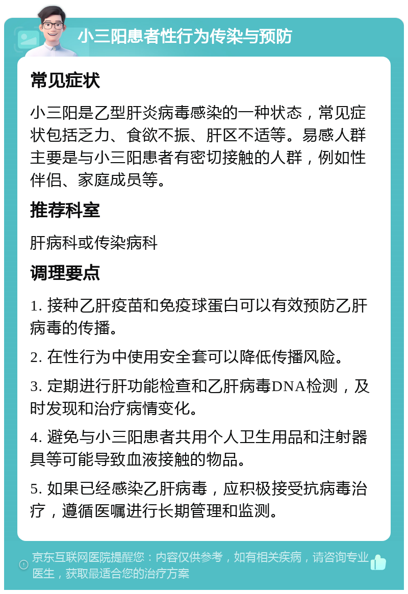 小三阳患者性行为传染与预防 常见症状 小三阳是乙型肝炎病毒感染的一种状态，常见症状包括乏力、食欲不振、肝区不适等。易感人群主要是与小三阳患者有密切接触的人群，例如性伴侣、家庭成员等。 推荐科室 肝病科或传染病科 调理要点 1. 接种乙肝疫苗和免疫球蛋白可以有效预防乙肝病毒的传播。 2. 在性行为中使用安全套可以降低传播风险。 3. 定期进行肝功能检查和乙肝病毒DNA检测，及时发现和治疗病情变化。 4. 避免与小三阳患者共用个人卫生用品和注射器具等可能导致血液接触的物品。 5. 如果已经感染乙肝病毒，应积极接受抗病毒治疗，遵循医嘱进行长期管理和监测。