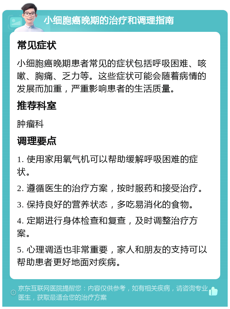 小细胞癌晚期的治疗和调理指南 常见症状 小细胞癌晚期患者常见的症状包括呼吸困难、咳嗽、胸痛、乏力等。这些症状可能会随着病情的发展而加重，严重影响患者的生活质量。 推荐科室 肿瘤科 调理要点 1. 使用家用氧气机可以帮助缓解呼吸困难的症状。 2. 遵循医生的治疗方案，按时服药和接受治疗。 3. 保持良好的营养状态，多吃易消化的食物。 4. 定期进行身体检查和复查，及时调整治疗方案。 5. 心理调适也非常重要，家人和朋友的支持可以帮助患者更好地面对疾病。