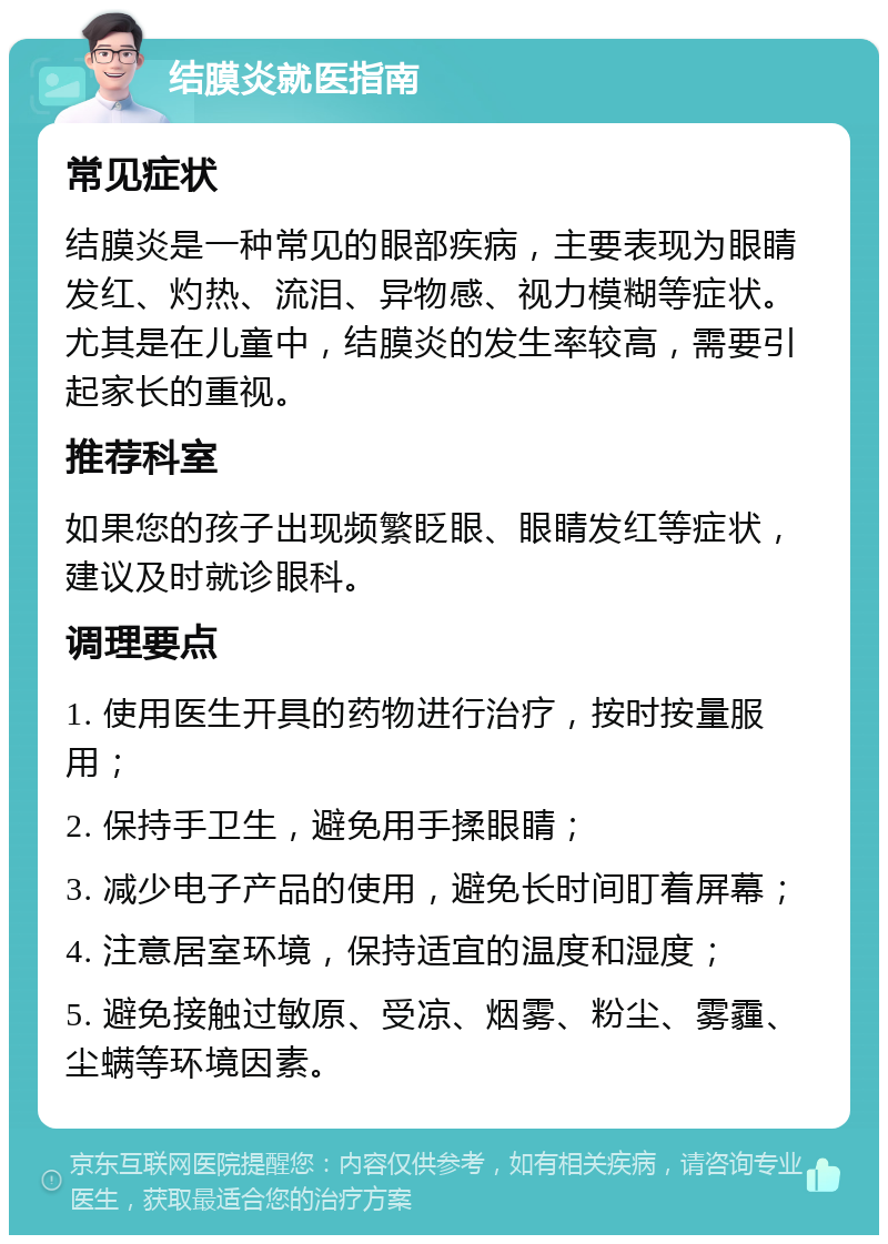 结膜炎就医指南 常见症状 结膜炎是一种常见的眼部疾病，主要表现为眼睛发红、灼热、流泪、异物感、视力模糊等症状。尤其是在儿童中，结膜炎的发生率较高，需要引起家长的重视。 推荐科室 如果您的孩子出现频繁眨眼、眼睛发红等症状，建议及时就诊眼科。 调理要点 1. 使用医生开具的药物进行治疗，按时按量服用； 2. 保持手卫生，避免用手揉眼睛； 3. 减少电子产品的使用，避免长时间盯着屏幕； 4. 注意居室环境，保持适宜的温度和湿度； 5. 避免接触过敏原、受凉、烟雾、粉尘、雾霾、尘螨等环境因素。