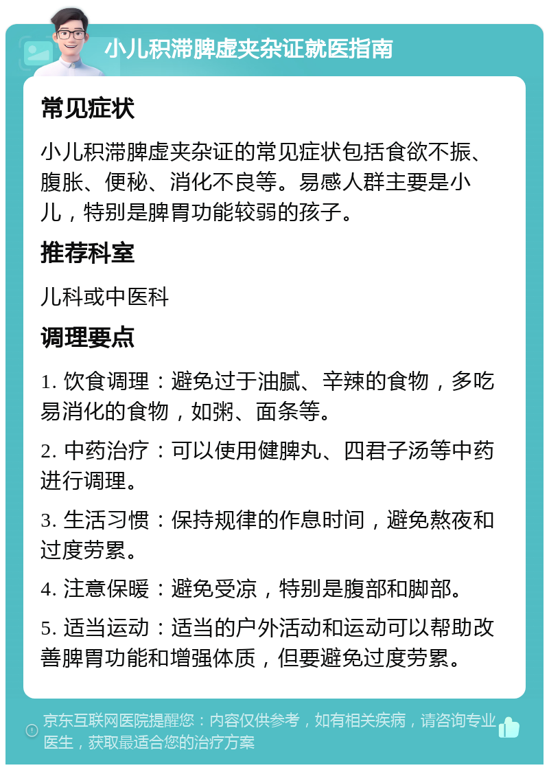 小儿积滞脾虚夹杂证就医指南 常见症状 小儿积滞脾虚夹杂证的常见症状包括食欲不振、腹胀、便秘、消化不良等。易感人群主要是小儿，特别是脾胃功能较弱的孩子。 推荐科室 儿科或中医科 调理要点 1. 饮食调理：避免过于油腻、辛辣的食物，多吃易消化的食物，如粥、面条等。 2. 中药治疗：可以使用健脾丸、四君子汤等中药进行调理。 3. 生活习惯：保持规律的作息时间，避免熬夜和过度劳累。 4. 注意保暖：避免受凉，特别是腹部和脚部。 5. 适当运动：适当的户外活动和运动可以帮助改善脾胃功能和增强体质，但要避免过度劳累。