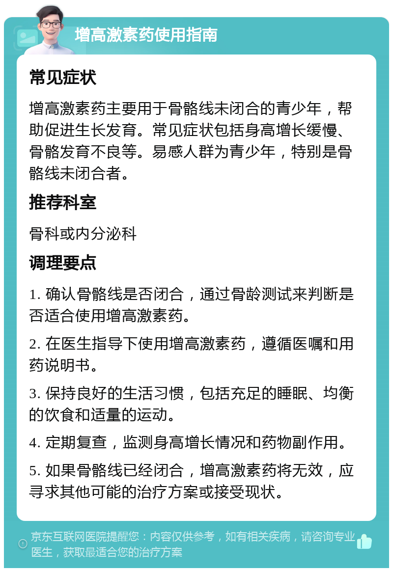 增高激素药使用指南 常见症状 增高激素药主要用于骨骼线未闭合的青少年，帮助促进生长发育。常见症状包括身高增长缓慢、骨骼发育不良等。易感人群为青少年，特别是骨骼线未闭合者。 推荐科室 骨科或内分泌科 调理要点 1. 确认骨骼线是否闭合，通过骨龄测试来判断是否适合使用增高激素药。 2. 在医生指导下使用增高激素药，遵循医嘱和用药说明书。 3. 保持良好的生活习惯，包括充足的睡眠、均衡的饮食和适量的运动。 4. 定期复查，监测身高增长情况和药物副作用。 5. 如果骨骼线已经闭合，增高激素药将无效，应寻求其他可能的治疗方案或接受现状。