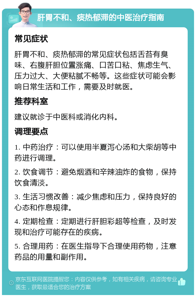 肝胃不和、痰热郁滞的中医治疗指南 常见症状 肝胃不和、痰热郁滞的常见症状包括舌苔有臭味、右腹肝胆位置涨痛、口苦口粘、焦虑生气、压力过大、大便粘腻不畅等。这些症状可能会影响日常生活和工作，需要及时就医。 推荐科室 建议就诊于中医科或消化内科。 调理要点 1. 中药治疗：可以使用半夏泻心汤和大柴胡等中药进行调理。 2. 饮食调节：避免烟酒和辛辣油炸的食物，保持饮食清淡。 3. 生活习惯改善：减少焦虑和压力，保持良好的心态和作息规律。 4. 定期检查：定期进行肝胆彩超等检查，及时发现和治疗可能存在的疾病。 5. 合理用药：在医生指导下合理使用药物，注意药品的用量和副作用。