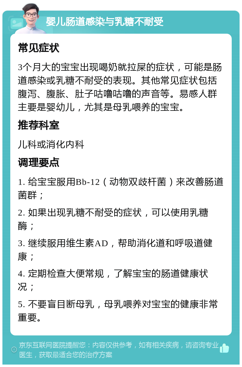 婴儿肠道感染与乳糖不耐受 常见症状 3个月大的宝宝出现喝奶就拉屎的症状，可能是肠道感染或乳糖不耐受的表现。其他常见症状包括腹泻、腹胀、肚子咕噜咕噜的声音等。易感人群主要是婴幼儿，尤其是母乳喂养的宝宝。 推荐科室 儿科或消化内科 调理要点 1. 给宝宝服用Bb-12（动物双歧杆菌）来改善肠道菌群； 2. 如果出现乳糖不耐受的症状，可以使用乳糖酶； 3. 继续服用维生素AD，帮助消化道和呼吸道健康； 4. 定期检查大便常规，了解宝宝的肠道健康状况； 5. 不要盲目断母乳，母乳喂养对宝宝的健康非常重要。