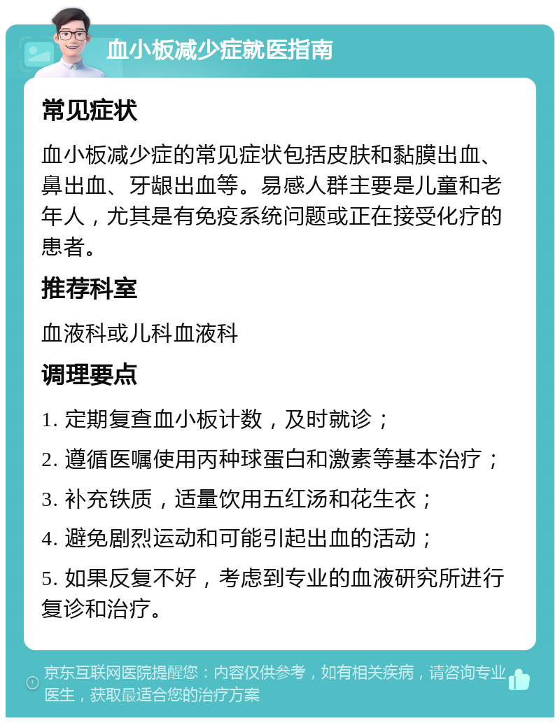 血小板减少症就医指南 常见症状 血小板减少症的常见症状包括皮肤和黏膜出血、鼻出血、牙龈出血等。易感人群主要是儿童和老年人，尤其是有免疫系统问题或正在接受化疗的患者。 推荐科室 血液科或儿科血液科 调理要点 1. 定期复查血小板计数，及时就诊； 2. 遵循医嘱使用丙种球蛋白和激素等基本治疗； 3. 补充铁质，适量饮用五红汤和花生衣； 4. 避免剧烈运动和可能引起出血的活动； 5. 如果反复不好，考虑到专业的血液研究所进行复诊和治疗。