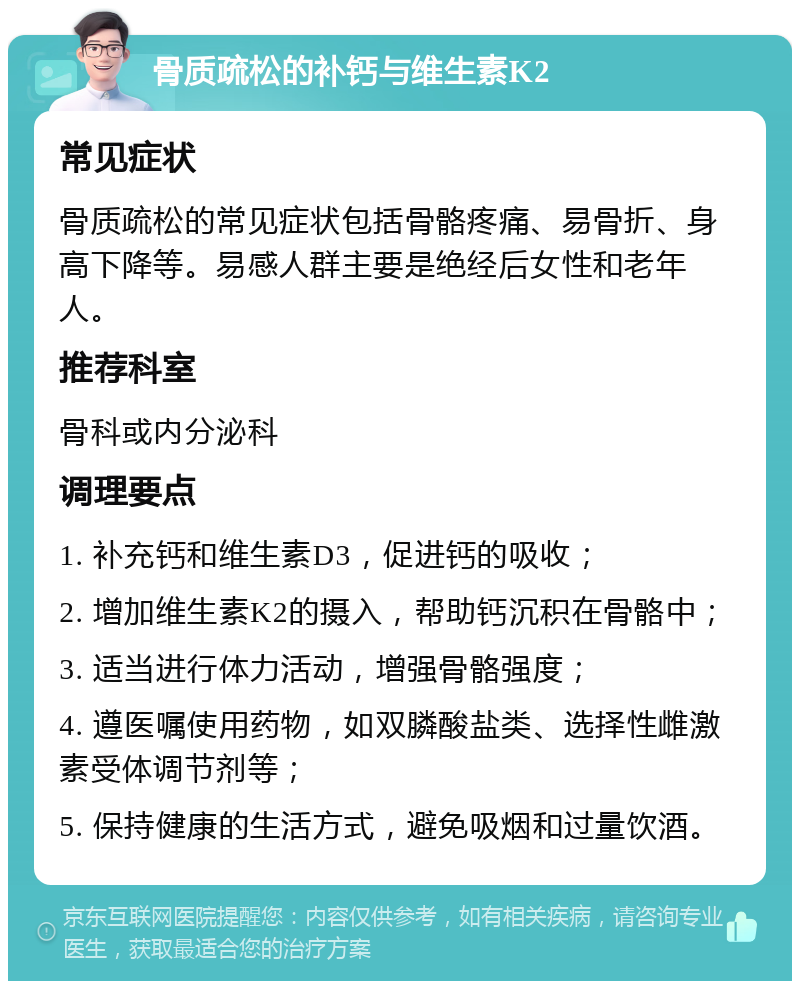 骨质疏松的补钙与维生素K2 常见症状 骨质疏松的常见症状包括骨骼疼痛、易骨折、身高下降等。易感人群主要是绝经后女性和老年人。 推荐科室 骨科或内分泌科 调理要点 1. 补充钙和维生素D3，促进钙的吸收； 2. 增加维生素K2的摄入，帮助钙沉积在骨骼中； 3. 适当进行体力活动，增强骨骼强度； 4. 遵医嘱使用药物，如双膦酸盐类、选择性雌激素受体调节剂等； 5. 保持健康的生活方式，避免吸烟和过量饮酒。