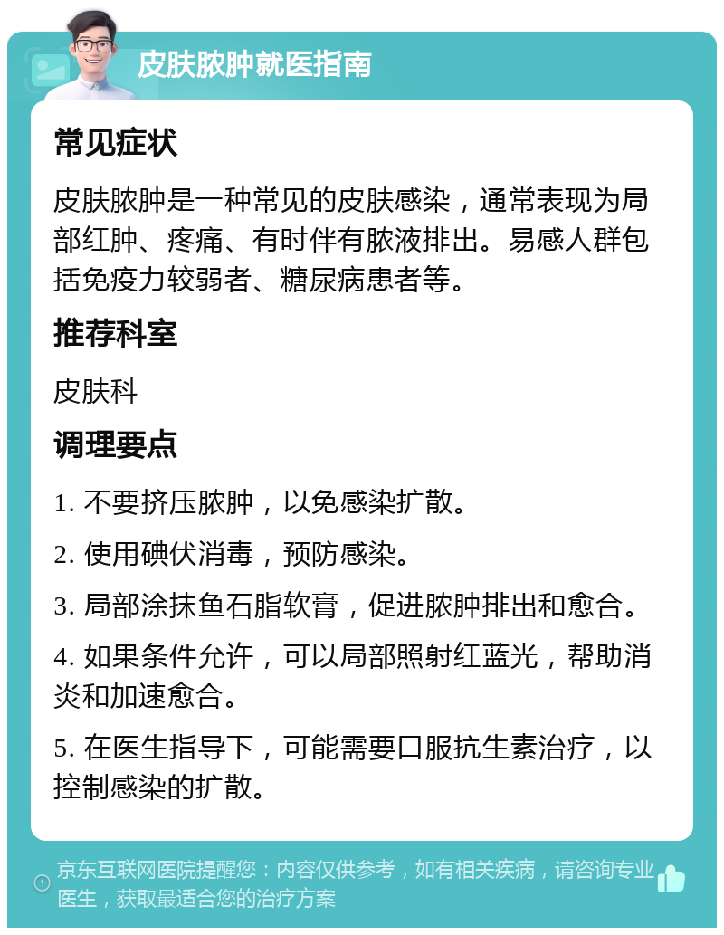 皮肤脓肿就医指南 常见症状 皮肤脓肿是一种常见的皮肤感染，通常表现为局部红肿、疼痛、有时伴有脓液排出。易感人群包括免疫力较弱者、糖尿病患者等。 推荐科室 皮肤科 调理要点 1. 不要挤压脓肿，以免感染扩散。 2. 使用碘伏消毒，预防感染。 3. 局部涂抹鱼石脂软膏，促进脓肿排出和愈合。 4. 如果条件允许，可以局部照射红蓝光，帮助消炎和加速愈合。 5. 在医生指导下，可能需要口服抗生素治疗，以控制感染的扩散。