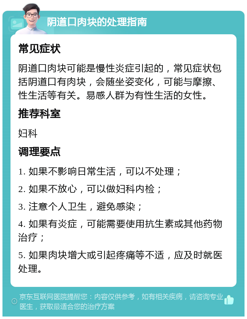 阴道口肉块的处理指南 常见症状 阴道口肉块可能是慢性炎症引起的，常见症状包括阴道口有肉块，会随坐姿变化，可能与摩擦、性生活等有关。易感人群为有性生活的女性。 推荐科室 妇科 调理要点 1. 如果不影响日常生活，可以不处理； 2. 如果不放心，可以做妇科内检； 3. 注意个人卫生，避免感染； 4. 如果有炎症，可能需要使用抗生素或其他药物治疗； 5. 如果肉块增大或引起疼痛等不适，应及时就医处理。