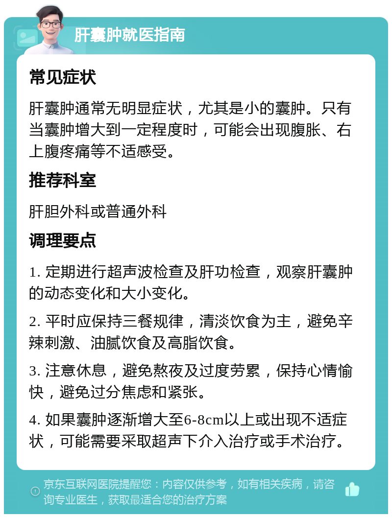 肝囊肿就医指南 常见症状 肝囊肿通常无明显症状，尤其是小的囊肿。只有当囊肿增大到一定程度时，可能会出现腹胀、右上腹疼痛等不适感受。 推荐科室 肝胆外科或普通外科 调理要点 1. 定期进行超声波检查及肝功检查，观察肝囊肿的动态变化和大小变化。 2. 平时应保持三餐规律，清淡饮食为主，避免辛辣刺激、油腻饮食及高脂饮食。 3. 注意休息，避免熬夜及过度劳累，保持心情愉快，避免过分焦虑和紧张。 4. 如果囊肿逐渐增大至6-8cm以上或出现不适症状，可能需要采取超声下介入治疗或手术治疗。