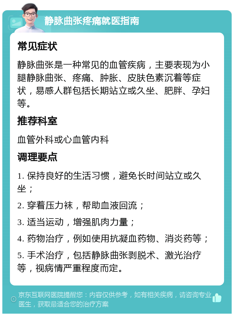 静脉曲张疼痛就医指南 常见症状 静脉曲张是一种常见的血管疾病，主要表现为小腿静脉曲张、疼痛、肿胀、皮肤色素沉着等症状，易感人群包括长期站立或久坐、肥胖、孕妇等。 推荐科室 血管外科或心血管内科 调理要点 1. 保持良好的生活习惯，避免长时间站立或久坐； 2. 穿着压力袜，帮助血液回流； 3. 适当运动，增强肌肉力量； 4. 药物治疗，例如使用抗凝血药物、消炎药等； 5. 手术治疗，包括静脉曲张剥脱术、激光治疗等，视病情严重程度而定。