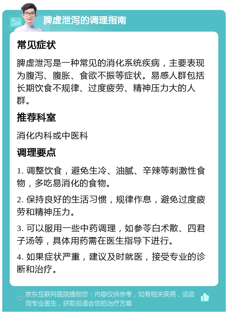 脾虚泄泻的调理指南 常见症状 脾虚泄泻是一种常见的消化系统疾病，主要表现为腹泻、腹胀、食欲不振等症状。易感人群包括长期饮食不规律、过度疲劳、精神压力大的人群。 推荐科室 消化内科或中医科 调理要点 1. 调整饮食，避免生冷、油腻、辛辣等刺激性食物，多吃易消化的食物。 2. 保持良好的生活习惯，规律作息，避免过度疲劳和精神压力。 3. 可以服用一些中药调理，如参苓白术散、四君子汤等，具体用药需在医生指导下进行。 4. 如果症状严重，建议及时就医，接受专业的诊断和治疗。