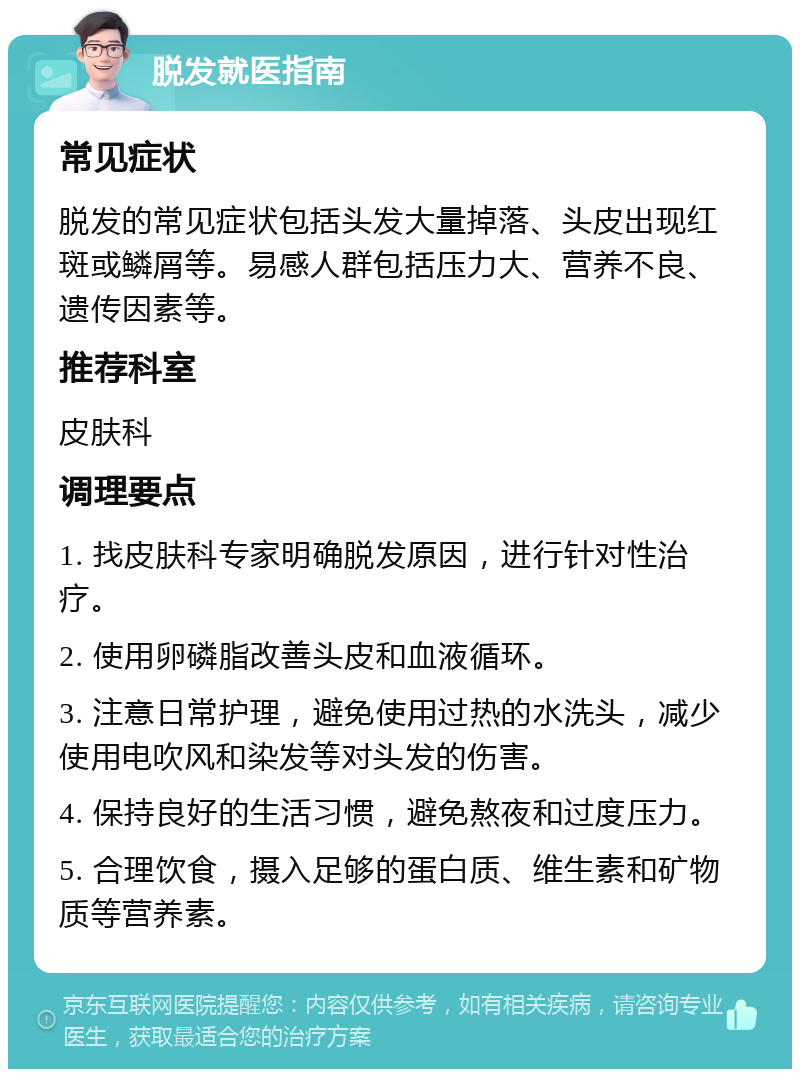 脱发就医指南 常见症状 脱发的常见症状包括头发大量掉落、头皮出现红斑或鳞屑等。易感人群包括压力大、营养不良、遗传因素等。 推荐科室 皮肤科 调理要点 1. 找皮肤科专家明确脱发原因，进行针对性治疗。 2. 使用卵磷脂改善头皮和血液循环。 3. 注意日常护理，避免使用过热的水洗头，减少使用电吹风和染发等对头发的伤害。 4. 保持良好的生活习惯，避免熬夜和过度压力。 5. 合理饮食，摄入足够的蛋白质、维生素和矿物质等营养素。