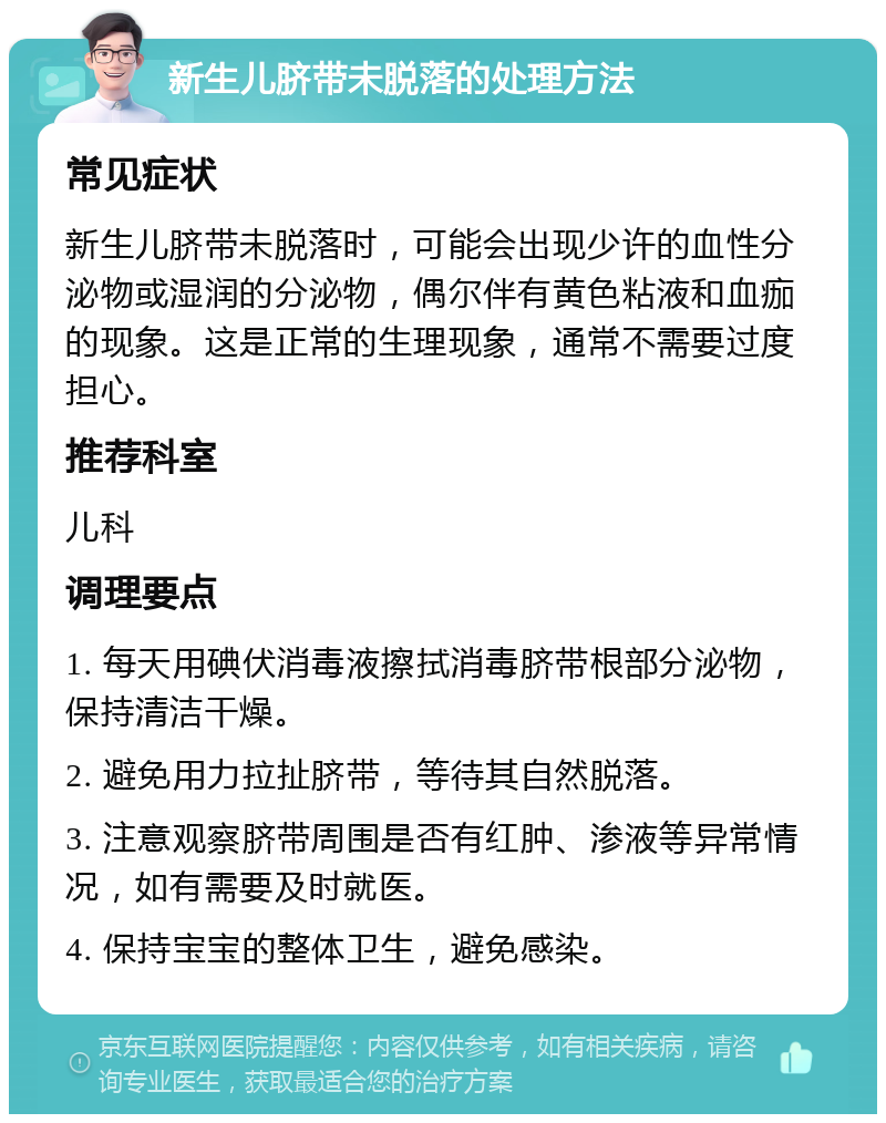 新生儿脐带未脱落的处理方法 常见症状 新生儿脐带未脱落时，可能会出现少许的血性分泌物或湿润的分泌物，偶尔伴有黄色粘液和血痂的现象。这是正常的生理现象，通常不需要过度担心。 推荐科室 儿科 调理要点 1. 每天用碘伏消毒液擦拭消毒脐带根部分泌物，保持清洁干燥。 2. 避免用力拉扯脐带，等待其自然脱落。 3. 注意观察脐带周围是否有红肿、渗液等异常情况，如有需要及时就医。 4. 保持宝宝的整体卫生，避免感染。