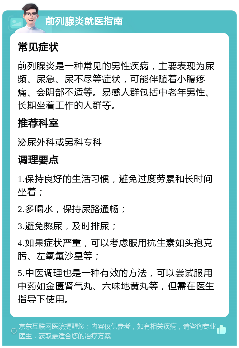 前列腺炎就医指南 常见症状 前列腺炎是一种常见的男性疾病，主要表现为尿频、尿急、尿不尽等症状，可能伴随着小腹疼痛、会阴部不适等。易感人群包括中老年男性、长期坐着工作的人群等。 推荐科室 泌尿外科或男科专科 调理要点 1.保持良好的生活习惯，避免过度劳累和长时间坐着； 2.多喝水，保持尿路通畅； 3.避免憋尿，及时排尿； 4.如果症状严重，可以考虑服用抗生素如头孢克肟、左氧氟沙星等； 5.中医调理也是一种有效的方法，可以尝试服用中药如金匮肾气丸、六味地黄丸等，但需在医生指导下使用。