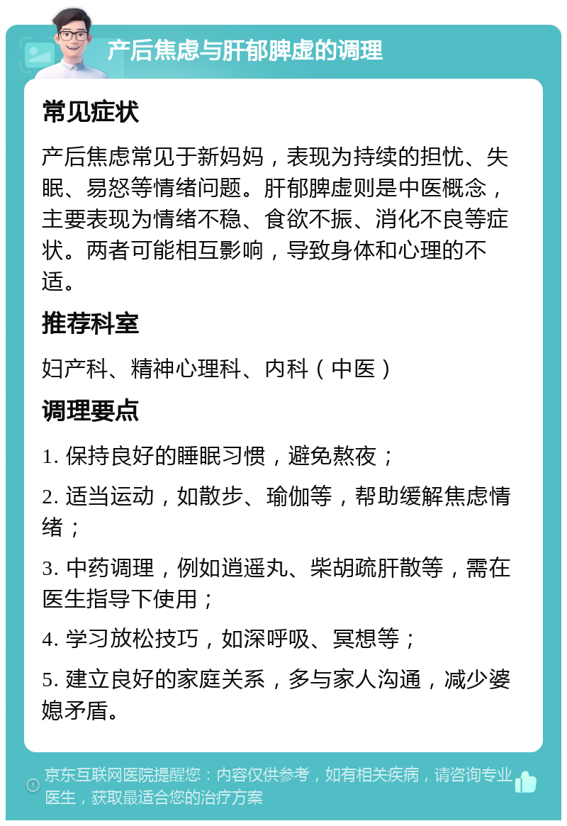 产后焦虑与肝郁脾虚的调理 常见症状 产后焦虑常见于新妈妈，表现为持续的担忧、失眠、易怒等情绪问题。肝郁脾虚则是中医概念，主要表现为情绪不稳、食欲不振、消化不良等症状。两者可能相互影响，导致身体和心理的不适。 推荐科室 妇产科、精神心理科、内科（中医） 调理要点 1. 保持良好的睡眠习惯，避免熬夜； 2. 适当运动，如散步、瑜伽等，帮助缓解焦虑情绪； 3. 中药调理，例如逍遥丸、柴胡疏肝散等，需在医生指导下使用； 4. 学习放松技巧，如深呼吸、冥想等； 5. 建立良好的家庭关系，多与家人沟通，减少婆媳矛盾。