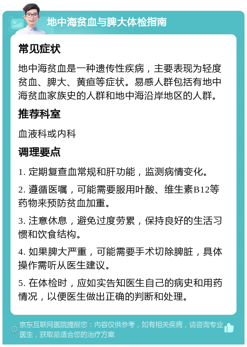 地中海贫血与脾大体检指南 常见症状 地中海贫血是一种遗传性疾病，主要表现为轻度贫血、脾大、黄疸等症状。易感人群包括有地中海贫血家族史的人群和地中海沿岸地区的人群。 推荐科室 血液科或内科 调理要点 1. 定期复查血常规和肝功能，监测病情变化。 2. 遵循医嘱，可能需要服用叶酸、维生素B12等药物来预防贫血加重。 3. 注意休息，避免过度劳累，保持良好的生活习惯和饮食结构。 4. 如果脾大严重，可能需要手术切除脾脏，具体操作需听从医生建议。 5. 在体检时，应如实告知医生自己的病史和用药情况，以便医生做出正确的判断和处理。