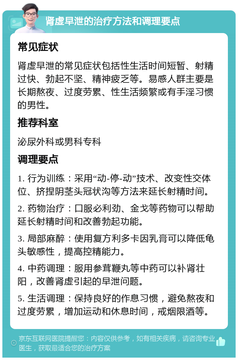 肾虚早泄的治疗方法和调理要点 常见症状 肾虚早泄的常见症状包括性生活时间短暂、射精过快、勃起不坚、精神疲乏等。易感人群主要是长期熬夜、过度劳累、性生活频繁或有手淫习惯的男性。 推荐科室 泌尿外科或男科专科 调理要点 1. 行为训练：采用“动-停-动”技术、改变性交体位、挤捏阴茎头冠状沟等方法来延长射精时间。 2. 药物治疗：口服必利劲、金戈等药物可以帮助延长射精时间和改善勃起功能。 3. 局部麻醉：使用复方利多卡因乳膏可以降低龟头敏感性，提高控精能力。 4. 中药调理：服用参茸鞭丸等中药可以补肾壮阳，改善肾虚引起的早泄问题。 5. 生活调理：保持良好的作息习惯，避免熬夜和过度劳累，增加运动和休息时间，戒烟限酒等。