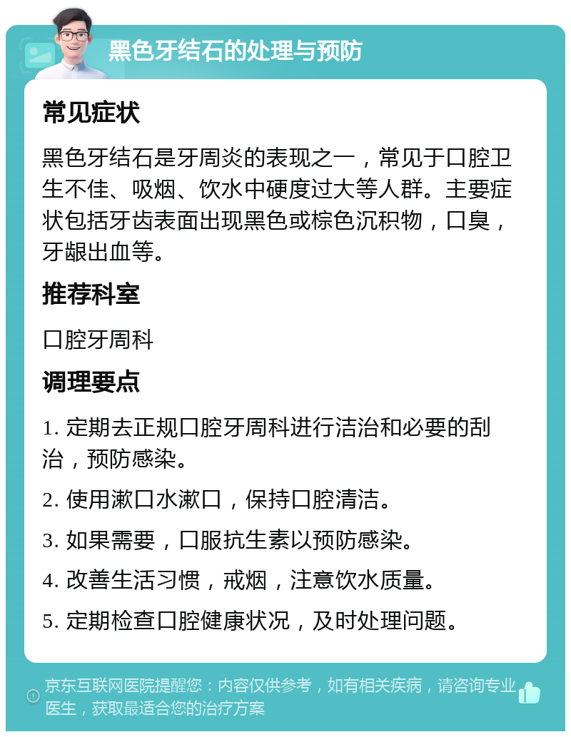 黑色牙结石的处理与预防 常见症状 黑色牙结石是牙周炎的表现之一，常见于口腔卫生不佳、吸烟、饮水中硬度过大等人群。主要症状包括牙齿表面出现黑色或棕色沉积物，口臭，牙龈出血等。 推荐科室 口腔牙周科 调理要点 1. 定期去正规口腔牙周科进行洁治和必要的刮治，预防感染。 2. 使用漱口水漱口，保持口腔清洁。 3. 如果需要，口服抗生素以预防感染。 4. 改善生活习惯，戒烟，注意饮水质量。 5. 定期检查口腔健康状况，及时处理问题。