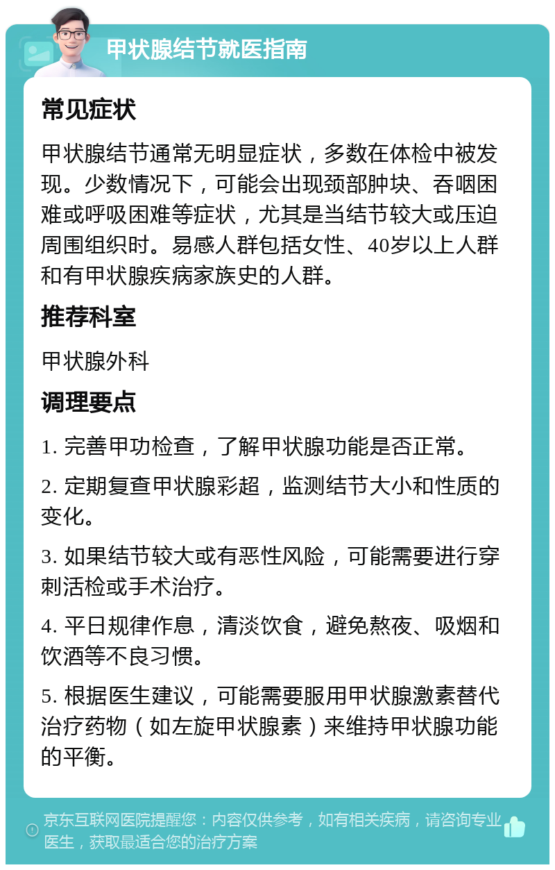 甲状腺结节就医指南 常见症状 甲状腺结节通常无明显症状，多数在体检中被发现。少数情况下，可能会出现颈部肿块、吞咽困难或呼吸困难等症状，尤其是当结节较大或压迫周围组织时。易感人群包括女性、40岁以上人群和有甲状腺疾病家族史的人群。 推荐科室 甲状腺外科 调理要点 1. 完善甲功检查，了解甲状腺功能是否正常。 2. 定期复查甲状腺彩超，监测结节大小和性质的变化。 3. 如果结节较大或有恶性风险，可能需要进行穿刺活检或手术治疗。 4. 平日规律作息，清淡饮食，避免熬夜、吸烟和饮酒等不良习惯。 5. 根据医生建议，可能需要服用甲状腺激素替代治疗药物（如左旋甲状腺素）来维持甲状腺功能的平衡。