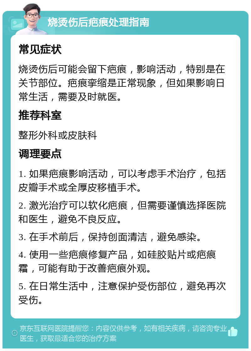 烧烫伤后疤痕处理指南 常见症状 烧烫伤后可能会留下疤痕，影响活动，特别是在关节部位。疤痕挛缩是正常现象，但如果影响日常生活，需要及时就医。 推荐科室 整形外科或皮肤科 调理要点 1. 如果疤痕影响活动，可以考虑手术治疗，包括皮瓣手术或全厚皮移植手术。 2. 激光治疗可以软化疤痕，但需要谨慎选择医院和医生，避免不良反应。 3. 在手术前后，保持创面清洁，避免感染。 4. 使用一些疤痕修复产品，如硅胶贴片或疤痕霜，可能有助于改善疤痕外观。 5. 在日常生活中，注意保护受伤部位，避免再次受伤。