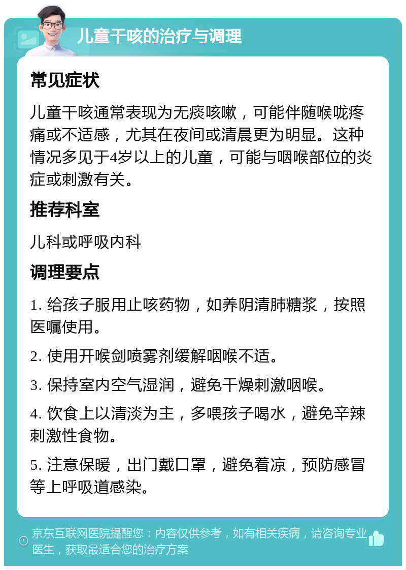 儿童干咳的治疗与调理 常见症状 儿童干咳通常表现为无痰咳嗽，可能伴随喉咙疼痛或不适感，尤其在夜间或清晨更为明显。这种情况多见于4岁以上的儿童，可能与咽喉部位的炎症或刺激有关。 推荐科室 儿科或呼吸内科 调理要点 1. 给孩子服用止咳药物，如养阴清肺糖浆，按照医嘱使用。 2. 使用开喉剑喷雾剂缓解咽喉不适。 3. 保持室内空气湿润，避免干燥刺激咽喉。 4. 饮食上以清淡为主，多喂孩子喝水，避免辛辣刺激性食物。 5. 注意保暖，出门戴口罩，避免着凉，预防感冒等上呼吸道感染。