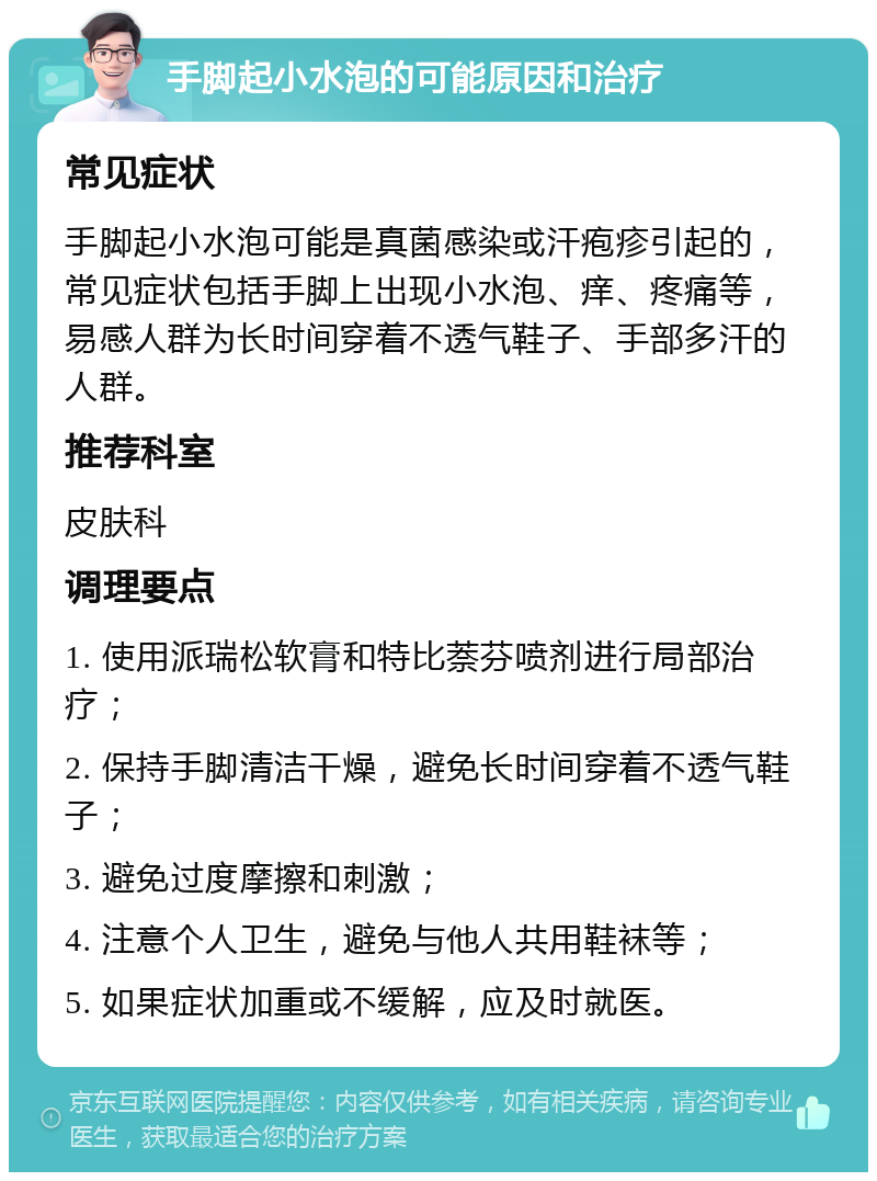 手脚起小水泡的可能原因和治疗 常见症状 手脚起小水泡可能是真菌感染或汗疱疹引起的，常见症状包括手脚上出现小水泡、痒、疼痛等，易感人群为长时间穿着不透气鞋子、手部多汗的人群。 推荐科室 皮肤科 调理要点 1. 使用派瑞松软膏和特比萘芬喷剂进行局部治疗； 2. 保持手脚清洁干燥，避免长时间穿着不透气鞋子； 3. 避免过度摩擦和刺激； 4. 注意个人卫生，避免与他人共用鞋袜等； 5. 如果症状加重或不缓解，应及时就医。