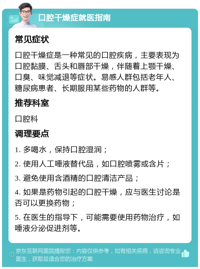 口腔干燥症就医指南 常见症状 口腔干燥症是一种常见的口腔疾病，主要表现为口腔黏膜、舌头和唇部干燥，伴随着上颚干燥、口臭、味觉减退等症状。易感人群包括老年人、糖尿病患者、长期服用某些药物的人群等。 推荐科室 口腔科 调理要点 1. 多喝水，保持口腔湿润； 2. 使用人工唾液替代品，如口腔喷雾或含片； 3. 避免使用含酒精的口腔清洁产品； 4. 如果是药物引起的口腔干燥，应与医生讨论是否可以更换药物； 5. 在医生的指导下，可能需要使用药物治疗，如唾液分泌促进剂等。