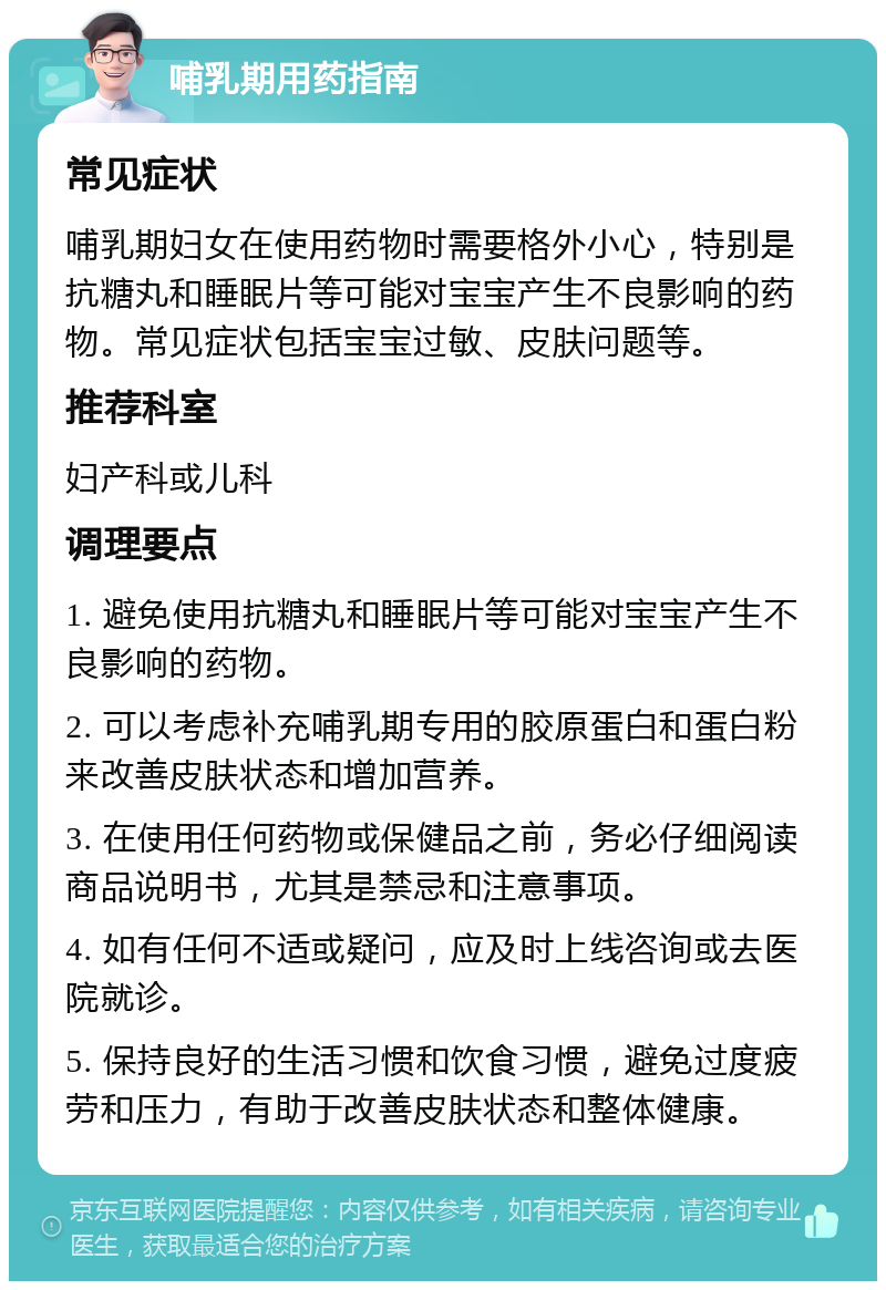 哺乳期用药指南 常见症状 哺乳期妇女在使用药物时需要格外小心，特别是抗糖丸和睡眠片等可能对宝宝产生不良影响的药物。常见症状包括宝宝过敏、皮肤问题等。 推荐科室 妇产科或儿科 调理要点 1. 避免使用抗糖丸和睡眠片等可能对宝宝产生不良影响的药物。 2. 可以考虑补充哺乳期专用的胶原蛋白和蛋白粉来改善皮肤状态和增加营养。 3. 在使用任何药物或保健品之前，务必仔细阅读商品说明书，尤其是禁忌和注意事项。 4. 如有任何不适或疑问，应及时上线咨询或去医院就诊。 5. 保持良好的生活习惯和饮食习惯，避免过度疲劳和压力，有助于改善皮肤状态和整体健康。