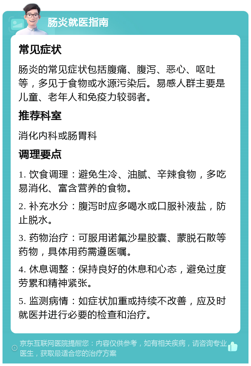 肠炎就医指南 常见症状 肠炎的常见症状包括腹痛、腹泻、恶心、呕吐等，多见于食物或水源污染后。易感人群主要是儿童、老年人和免疫力较弱者。 推荐科室 消化内科或肠胃科 调理要点 1. 饮食调理：避免生冷、油腻、辛辣食物，多吃易消化、富含营养的食物。 2. 补充水分：腹泻时应多喝水或口服补液盐，防止脱水。 3. 药物治疗：可服用诺氟沙星胶囊、蒙脱石散等药物，具体用药需遵医嘱。 4. 休息调整：保持良好的休息和心态，避免过度劳累和精神紧张。 5. 监测病情：如症状加重或持续不改善，应及时就医并进行必要的检查和治疗。