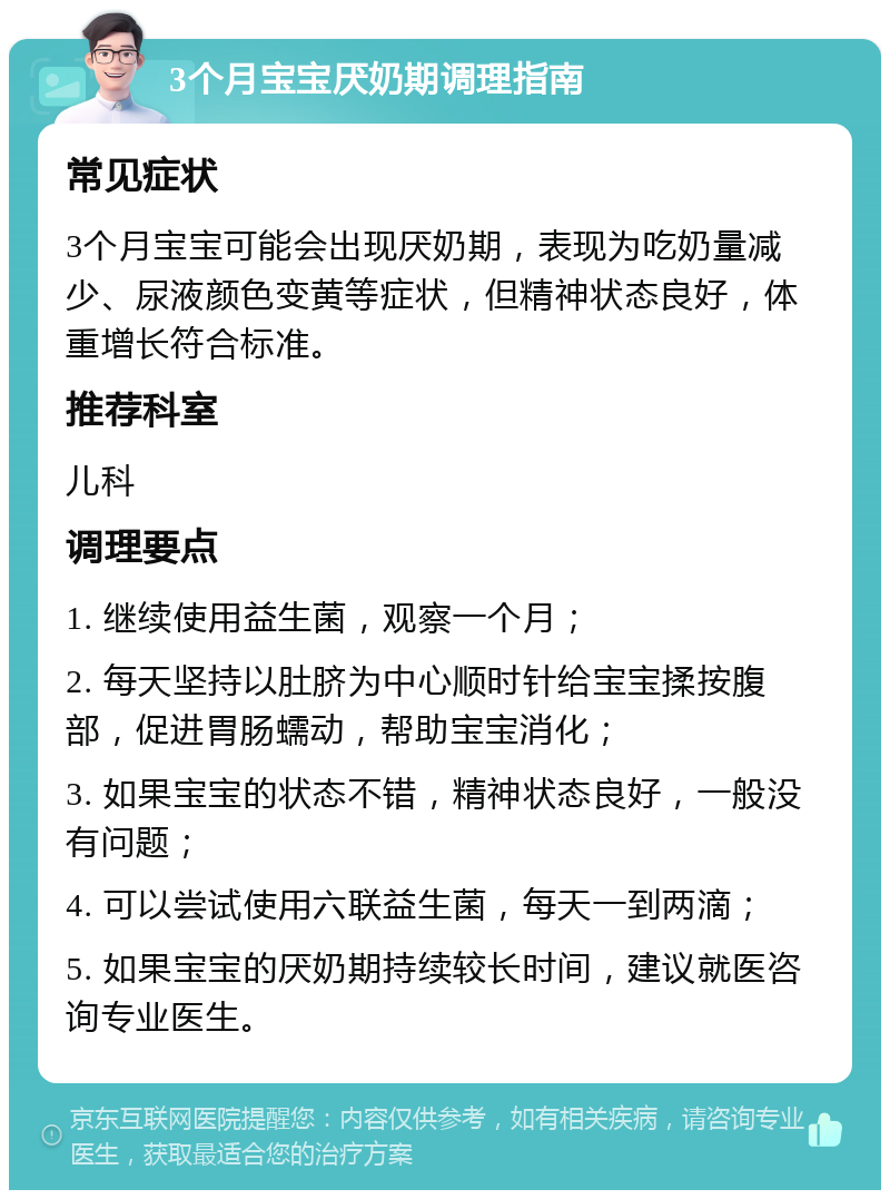 3个月宝宝厌奶期调理指南 常见症状 3个月宝宝可能会出现厌奶期，表现为吃奶量减少、尿液颜色变黄等症状，但精神状态良好，体重增长符合标准。 推荐科室 儿科 调理要点 1. 继续使用益生菌，观察一个月； 2. 每天坚持以肚脐为中心顺时针给宝宝揉按腹部，促进胃肠蠕动，帮助宝宝消化； 3. 如果宝宝的状态不错，精神状态良好，一般没有问题； 4. 可以尝试使用六联益生菌，每天一到两滴； 5. 如果宝宝的厌奶期持续较长时间，建议就医咨询专业医生。