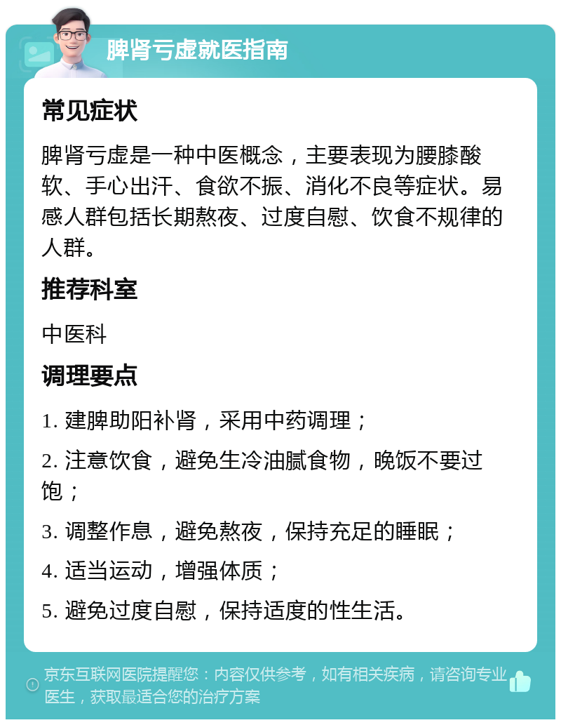 脾肾亏虚就医指南 常见症状 脾肾亏虚是一种中医概念，主要表现为腰膝酸软、手心出汗、食欲不振、消化不良等症状。易感人群包括长期熬夜、过度自慰、饮食不规律的人群。 推荐科室 中医科 调理要点 1. 建脾助阳补肾，采用中药调理； 2. 注意饮食，避免生冷油腻食物，晚饭不要过饱； 3. 调整作息，避免熬夜，保持充足的睡眠； 4. 适当运动，增强体质； 5. 避免过度自慰，保持适度的性生活。