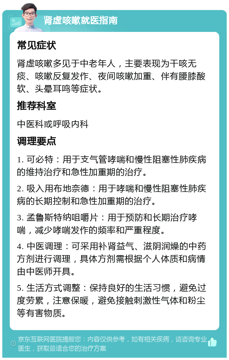 肾虚咳嗽就医指南 常见症状 肾虚咳嗽多见于中老年人，主要表现为干咳无痰、咳嗽反复发作、夜间咳嗽加重、伴有腰膝酸软、头晕耳鸣等症状。 推荐科室 中医科或呼吸内科 调理要点 1. 可必特：用于支气管哮喘和慢性阻塞性肺疾病的维持治疗和急性加重期的治疗。 2. 吸入用布地奈德：用于哮喘和慢性阻塞性肺疾病的长期控制和急性加重期的治疗。 3. 孟鲁斯特纳咀嚼片：用于预防和长期治疗哮喘，减少哮喘发作的频率和严重程度。 4. 中医调理：可采用补肾益气、滋阴润燥的中药方剂进行调理，具体方剂需根据个人体质和病情由中医师开具。 5. 生活方式调整：保持良好的生活习惯，避免过度劳累，注意保暖，避免接触刺激性气体和粉尘等有害物质。