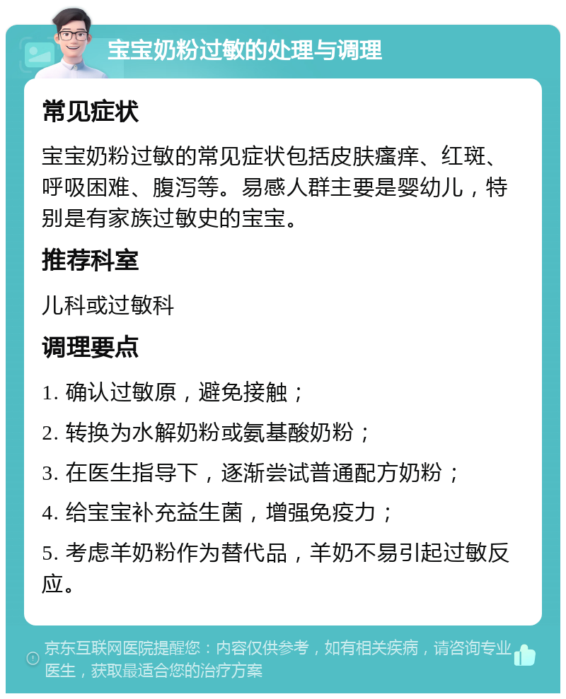 宝宝奶粉过敏的处理与调理 常见症状 宝宝奶粉过敏的常见症状包括皮肤瘙痒、红斑、呼吸困难、腹泻等。易感人群主要是婴幼儿，特别是有家族过敏史的宝宝。 推荐科室 儿科或过敏科 调理要点 1. 确认过敏原，避免接触； 2. 转换为水解奶粉或氨基酸奶粉； 3. 在医生指导下，逐渐尝试普通配方奶粉； 4. 给宝宝补充益生菌，增强免疫力； 5. 考虑羊奶粉作为替代品，羊奶不易引起过敏反应。