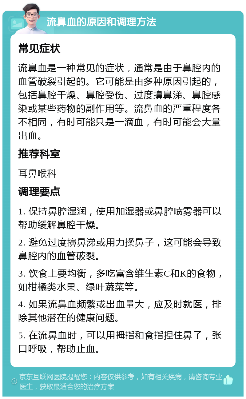 流鼻血的原因和调理方法 常见症状 流鼻血是一种常见的症状，通常是由于鼻腔内的血管破裂引起的。它可能是由多种原因引起的，包括鼻腔干燥、鼻腔受伤、过度擤鼻涕、鼻腔感染或某些药物的副作用等。流鼻血的严重程度各不相同，有时可能只是一滴血，有时可能会大量出血。 推荐科室 耳鼻喉科 调理要点 1. 保持鼻腔湿润，使用加湿器或鼻腔喷雾器可以帮助缓解鼻腔干燥。 2. 避免过度擤鼻涕或用力揉鼻子，这可能会导致鼻腔内的血管破裂。 3. 饮食上要均衡，多吃富含维生素C和K的食物，如柑橘类水果、绿叶蔬菜等。 4. 如果流鼻血频繁或出血量大，应及时就医，排除其他潜在的健康问题。 5. 在流鼻血时，可以用拇指和食指捏住鼻子，张口呼吸，帮助止血。