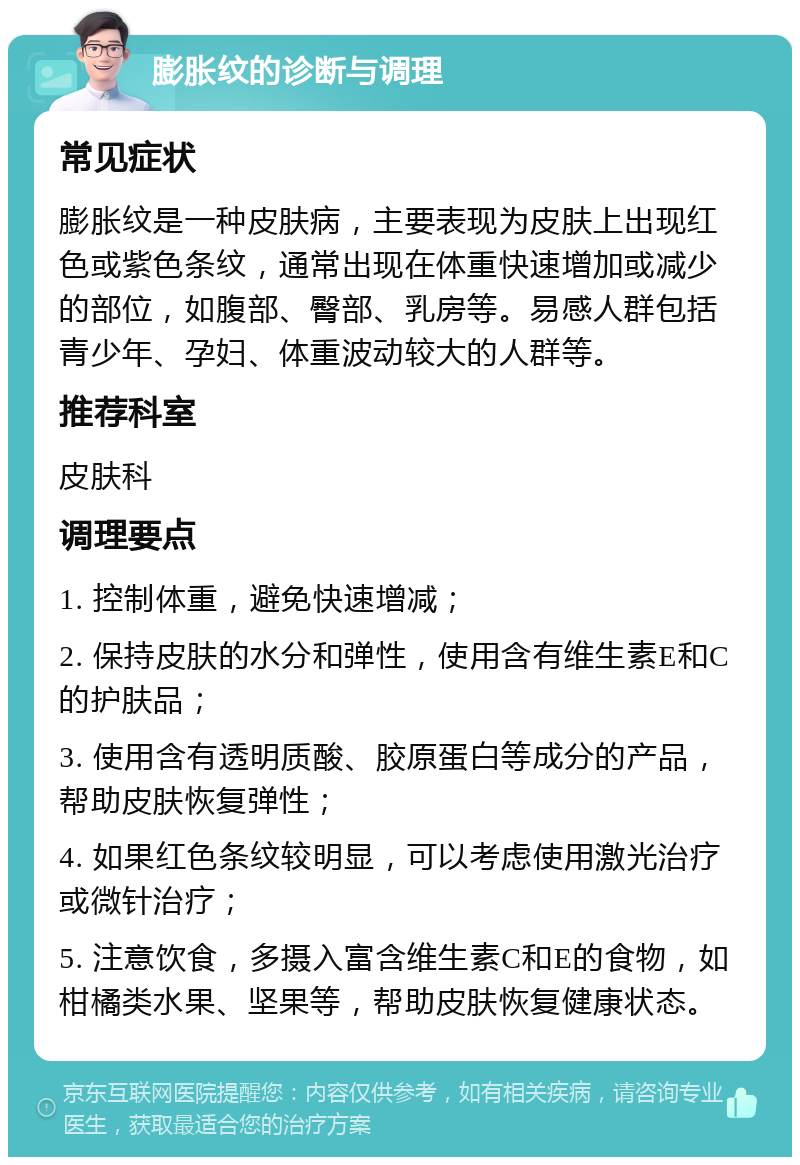 膨胀纹的诊断与调理 常见症状 膨胀纹是一种皮肤病，主要表现为皮肤上出现红色或紫色条纹，通常出现在体重快速增加或减少的部位，如腹部、臀部、乳房等。易感人群包括青少年、孕妇、体重波动较大的人群等。 推荐科室 皮肤科 调理要点 1. 控制体重，避免快速增减； 2. 保持皮肤的水分和弹性，使用含有维生素E和C的护肤品； 3. 使用含有透明质酸、胶原蛋白等成分的产品，帮助皮肤恢复弹性； 4. 如果红色条纹较明显，可以考虑使用激光治疗或微针治疗； 5. 注意饮食，多摄入富含维生素C和E的食物，如柑橘类水果、坚果等，帮助皮肤恢复健康状态。