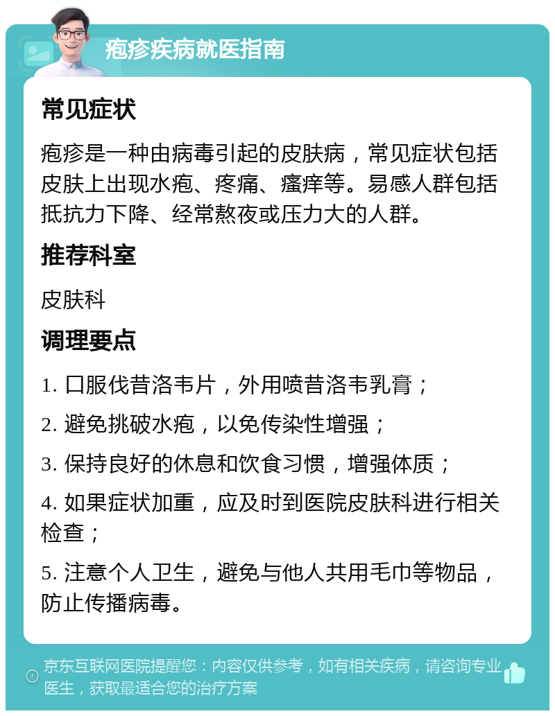 疱疹疾病就医指南 常见症状 疱疹是一种由病毒引起的皮肤病，常见症状包括皮肤上出现水疱、疼痛、瘙痒等。易感人群包括抵抗力下降、经常熬夜或压力大的人群。 推荐科室 皮肤科 调理要点 1. 口服伐昔洛韦片，外用喷昔洛韦乳膏； 2. 避免挑破水疱，以免传染性增强； 3. 保持良好的休息和饮食习惯，增强体质； 4. 如果症状加重，应及时到医院皮肤科进行相关检查； 5. 注意个人卫生，避免与他人共用毛巾等物品，防止传播病毒。