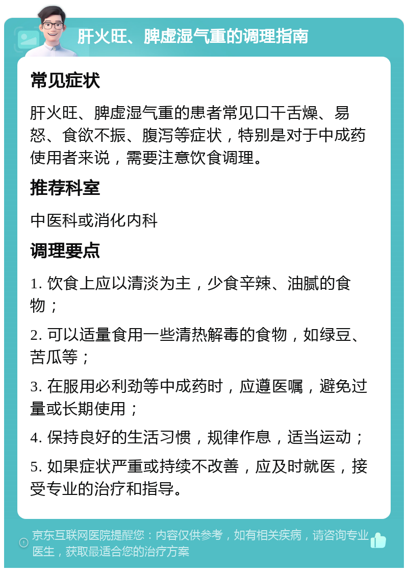 肝火旺、脾虚湿气重的调理指南 常见症状 肝火旺、脾虚湿气重的患者常见口干舌燥、易怒、食欲不振、腹泻等症状，特别是对于中成药使用者来说，需要注意饮食调理。 推荐科室 中医科或消化内科 调理要点 1. 饮食上应以清淡为主，少食辛辣、油腻的食物； 2. 可以适量食用一些清热解毒的食物，如绿豆、苦瓜等； 3. 在服用必利劲等中成药时，应遵医嘱，避免过量或长期使用； 4. 保持良好的生活习惯，规律作息，适当运动； 5. 如果症状严重或持续不改善，应及时就医，接受专业的治疗和指导。