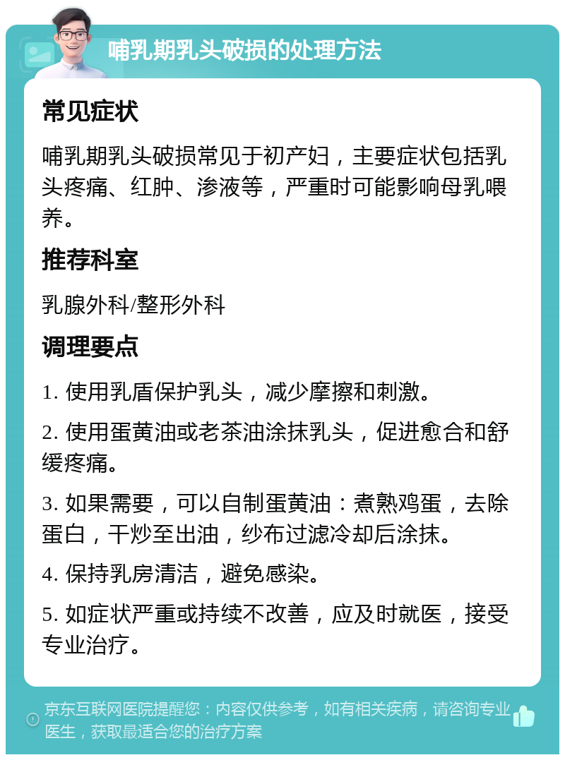 哺乳期乳头破损的处理方法 常见症状 哺乳期乳头破损常见于初产妇，主要症状包括乳头疼痛、红肿、渗液等，严重时可能影响母乳喂养。 推荐科室 乳腺外科/整形外科 调理要点 1. 使用乳盾保护乳头，减少摩擦和刺激。 2. 使用蛋黄油或老茶油涂抹乳头，促进愈合和舒缓疼痛。 3. 如果需要，可以自制蛋黄油：煮熟鸡蛋，去除蛋白，干炒至出油，纱布过滤冷却后涂抹。 4. 保持乳房清洁，避免感染。 5. 如症状严重或持续不改善，应及时就医，接受专业治疗。