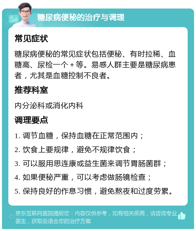 糖尿病便秘的治疗与调理 常见症状 糖尿病便秘的常见症状包括便秘、有时拉稀、血糖高、尿检一个＋等。易感人群主要是糖尿病患者，尤其是血糖控制不良者。 推荐科室 内分泌科或消化内科 调理要点 1. 调节血糖，保持血糖在正常范围内； 2. 饮食上要规律，避免不规律饮食； 3. 可以服用思连康或益生菌来调节胃肠菌群； 4. 如果便秘严重，可以考虑做肠镜检查； 5. 保持良好的作息习惯，避免熬夜和过度劳累。