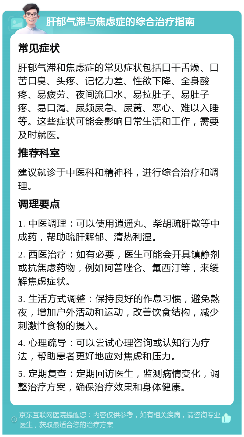 肝郁气滞与焦虑症的综合治疗指南 常见症状 肝郁气滞和焦虑症的常见症状包括口干舌燥、口苦口臭、头疼、记忆力差、性欲下降、全身酸疼、易疲劳、夜间流口水、易拉肚子、易肚子疼、易口渴、尿频尿急、尿黄、恶心、难以入睡等。这些症状可能会影响日常生活和工作，需要及时就医。 推荐科室 建议就诊于中医科和精神科，进行综合治疗和调理。 调理要点 1. 中医调理：可以使用逍遥丸、柴胡疏肝散等中成药，帮助疏肝解郁、清热利湿。 2. 西医治疗：如有必要，医生可能会开具镇静剂或抗焦虑药物，例如阿普唑仑、氟西汀等，来缓解焦虑症状。 3. 生活方式调整：保持良好的作息习惯，避免熬夜，增加户外活动和运动，改善饮食结构，减少刺激性食物的摄入。 4. 心理疏导：可以尝试心理咨询或认知行为疗法，帮助患者更好地应对焦虑和压力。 5. 定期复查：定期回访医生，监测病情变化，调整治疗方案，确保治疗效果和身体健康。