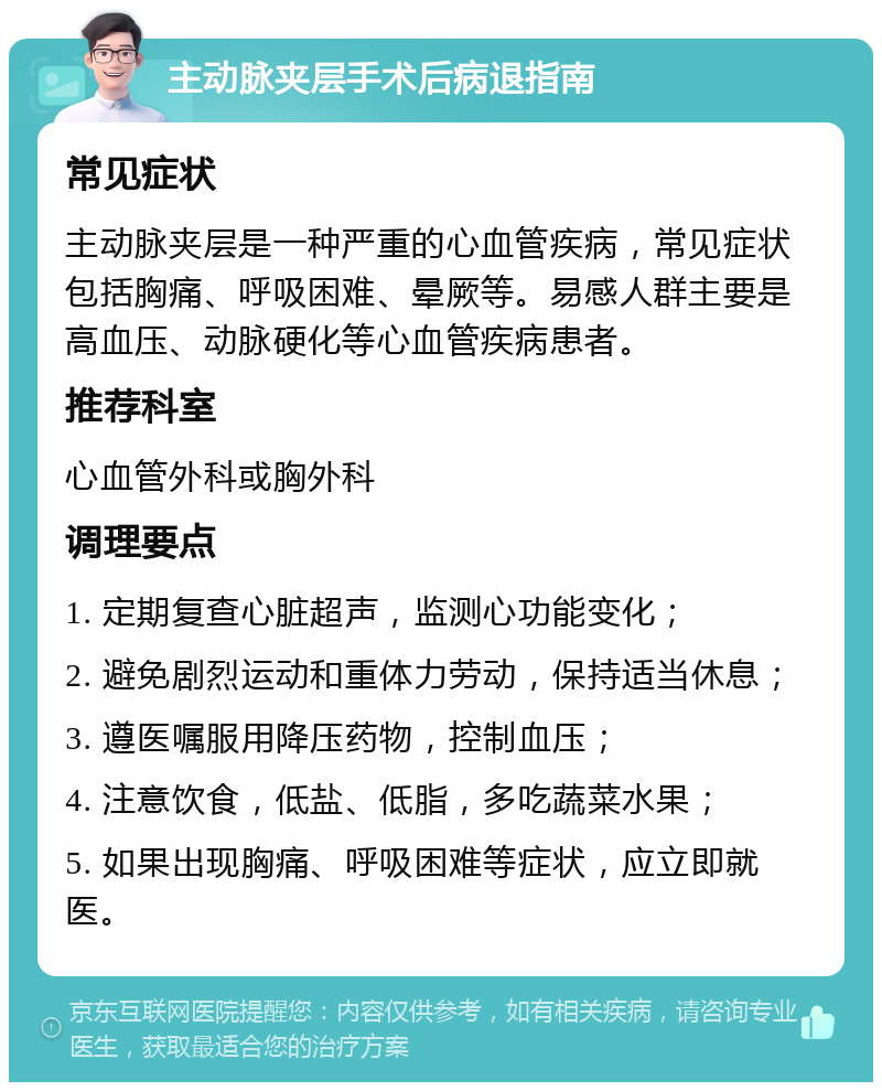 主动脉夹层手术后病退指南 常见症状 主动脉夹层是一种严重的心血管疾病，常见症状包括胸痛、呼吸困难、晕厥等。易感人群主要是高血压、动脉硬化等心血管疾病患者。 推荐科室 心血管外科或胸外科 调理要点 1. 定期复查心脏超声，监测心功能变化； 2. 避免剧烈运动和重体力劳动，保持适当休息； 3. 遵医嘱服用降压药物，控制血压； 4. 注意饮食，低盐、低脂，多吃蔬菜水果； 5. 如果出现胸痛、呼吸困难等症状，应立即就医。