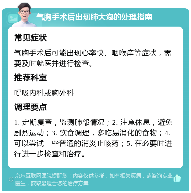 气胸手术后出现肺大泡的处理指南 常见症状 气胸手术后可能出现心率快、咽喉痒等症状，需要及时就医并进行检查。 推荐科室 呼吸内科或胸外科 调理要点 1. 定期复查，监测肺部情况；2. 注意休息，避免剧烈运动；3. 饮食调理，多吃易消化的食物；4. 可以尝试一些普通的消炎止咳药；5. 在必要时进行进一步检查和治疗。