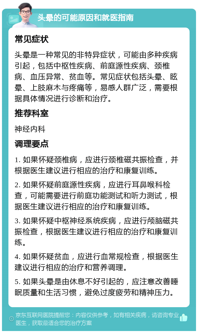 头晕的可能原因和就医指南 常见症状 头晕是一种常见的非特异症状，可能由多种疾病引起，包括中枢性疾病、前庭源性疾病、颈椎病、血压异常、贫血等。常见症状包括头晕、眩晕、上肢麻木与疼痛等，易感人群广泛，需要根据具体情况进行诊断和治疗。 推荐科室 神经内科 调理要点 1. 如果怀疑颈椎病，应进行颈椎磁共振检查，并根据医生建议进行相应的治疗和康复训练。 2. 如果怀疑前庭源性疾病，应进行耳鼻喉科检查，可能需要进行前庭功能测试和听力测试，根据医生建议进行相应的治疗和康复训练。 3. 如果怀疑中枢神经系统疾病，应进行颅脑磁共振检查，根据医生建议进行相应的治疗和康复训练。 4. 如果怀疑贫血，应进行血常规检查，根据医生建议进行相应的治疗和营养调理。 5. 如果头晕是由休息不好引起的，应注意改善睡眠质量和生活习惯，避免过度疲劳和精神压力。