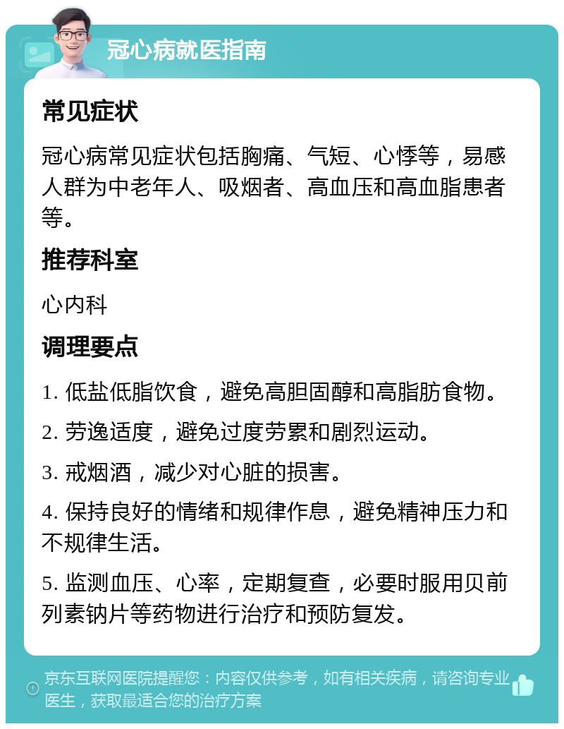 冠心病就医指南 常见症状 冠心病常见症状包括胸痛、气短、心悸等，易感人群为中老年人、吸烟者、高血压和高血脂患者等。 推荐科室 心内科 调理要点 1. 低盐低脂饮食，避免高胆固醇和高脂肪食物。 2. 劳逸适度，避免过度劳累和剧烈运动。 3. 戒烟酒，减少对心脏的损害。 4. 保持良好的情绪和规律作息，避免精神压力和不规律生活。 5. 监测血压、心率，定期复查，必要时服用贝前列素钠片等药物进行治疗和预防复发。